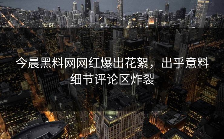 今晨黑料网网红爆出花絮，出乎意料细节评论区炸裂