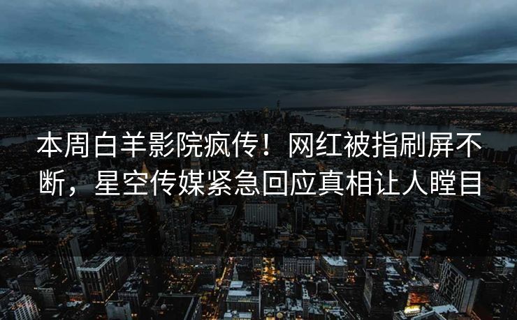 本周白羊影院疯传！网红被指刷屏不断，星空传媒紧急回应真相让人瞠目