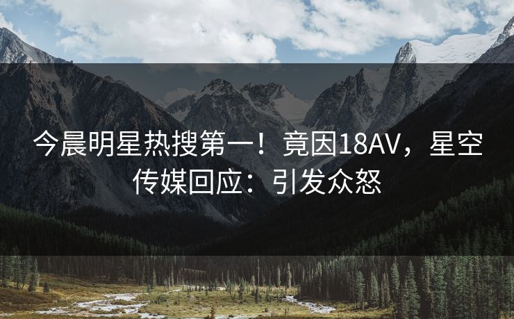 今晨明星热搜第一！竟因18AV，星空传媒回应：引发众怒