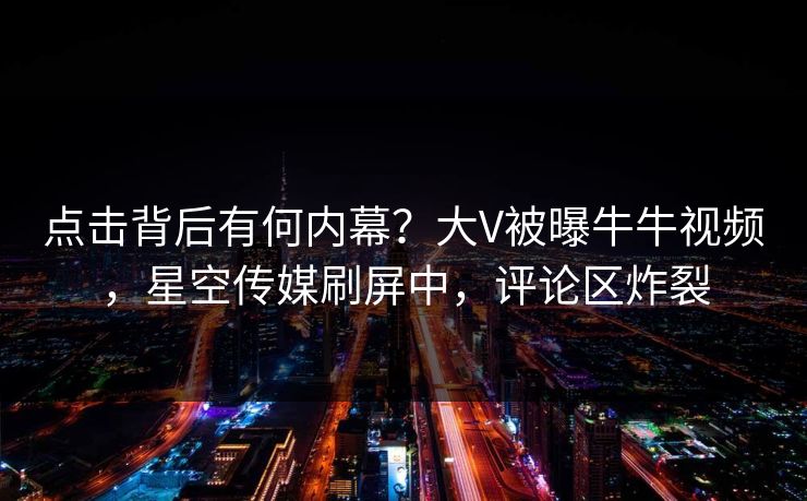 点击背后有何内幕？大V被曝牛牛视频，星空传媒刷屏中，评论区炸裂