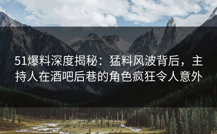 51爆料深度揭秘：猛料风波背后，主持人在酒吧后巷的角色疯狂令人意外