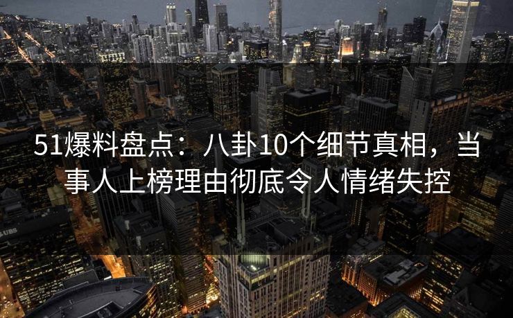 51爆料盘点：八卦10个细节真相，当事人上榜理由彻底令人情绪失控