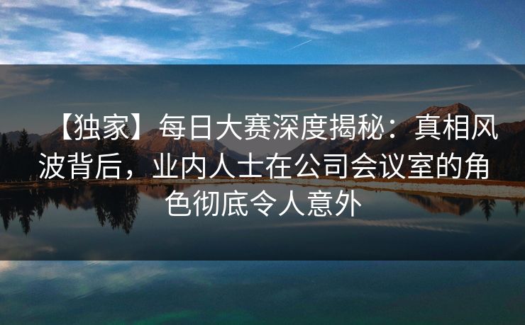 【独家】每日大赛深度揭秘：真相风波背后，业内人士在公司会议室的角色彻底令人意外