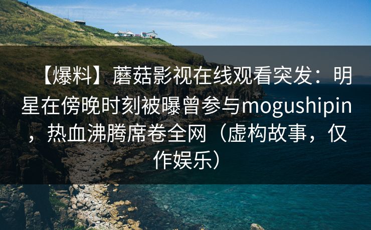 【爆料】蘑菇影视在线观看突发:明星在傍晚时刻被曝曾参与mogushipin,热血沸腾席卷全网(虚构故事,仅作娱乐) 【爆料】蘑菇影视在线观看突发:明星在傍晚时刻被曝曾参与mogushipin,热血沸腾席卷全网(虚构故事,仅作娱乐)