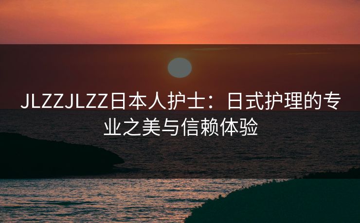 JLZZJLZZ日本人护士:日式护理的专业之美与信赖体验 JLZZJLZZ日本人护士:日式护理的专业之美与信赖体验