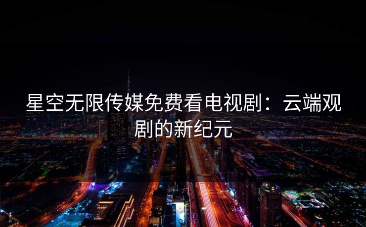 星空无限传媒免费看电视剧:云端观剧的新纪元 星空无限传媒免费看电视剧:云端观剧的新纪元
