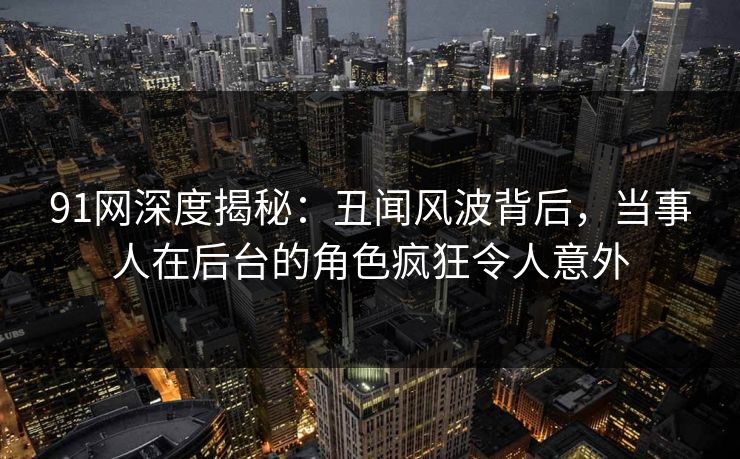 91网深度揭秘：丑闻风波背后，当事人在后台的角色疯狂令人意外