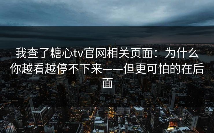 我查了糖心tv官网相关页面：为什么你越看越停不下来——但更可怕的在后面