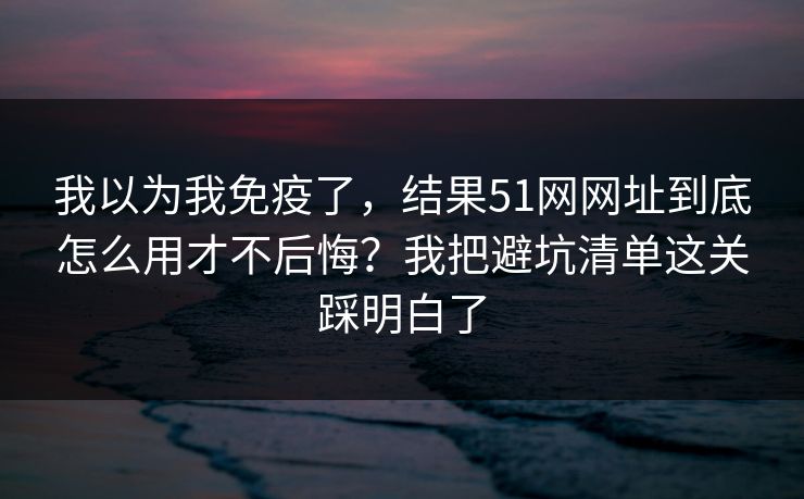 我以为我免疫了，结果51网网址到底怎么用才不后悔？我把避坑清单这关踩明白了