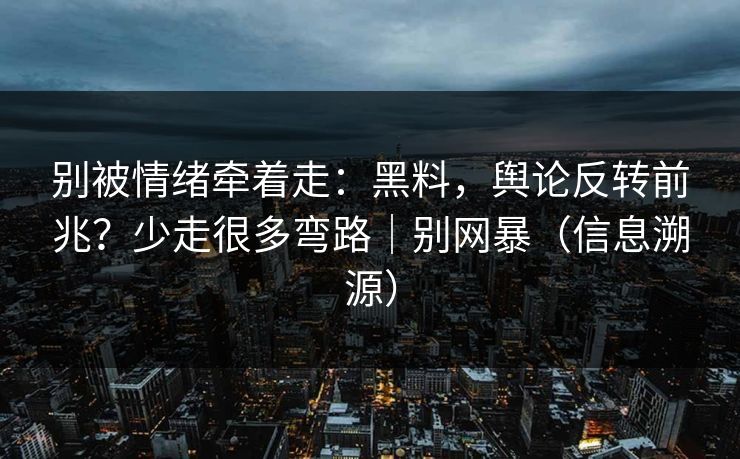 别被情绪牵着走：黑料，舆论反转前兆？少走很多弯路｜别网暴（信息溯源）