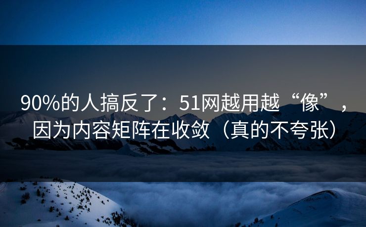 90%的人搞反了：51网越用越“像”，因为内容矩阵在收敛（真的不夸张）