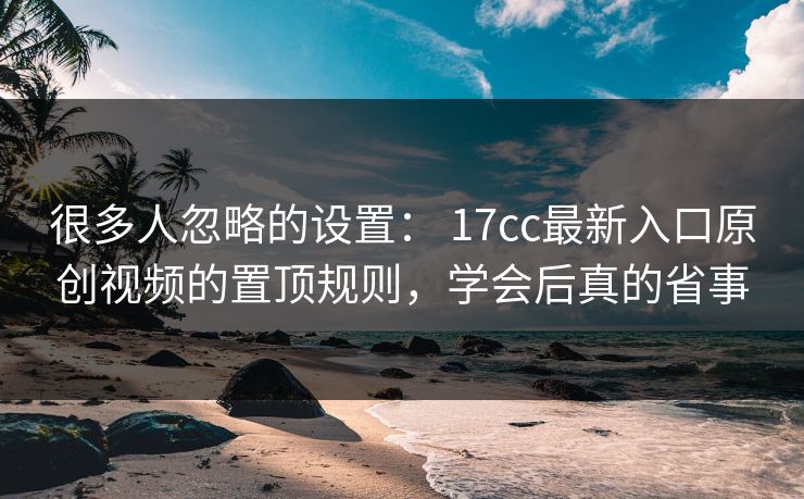 很多人忽略的设置： 17cc最新入口原创视频的置顶规则，学会后真的省事