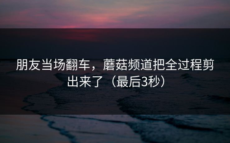 朋友当场翻车，蘑菇频道把全过程剪出来了（最后3秒）