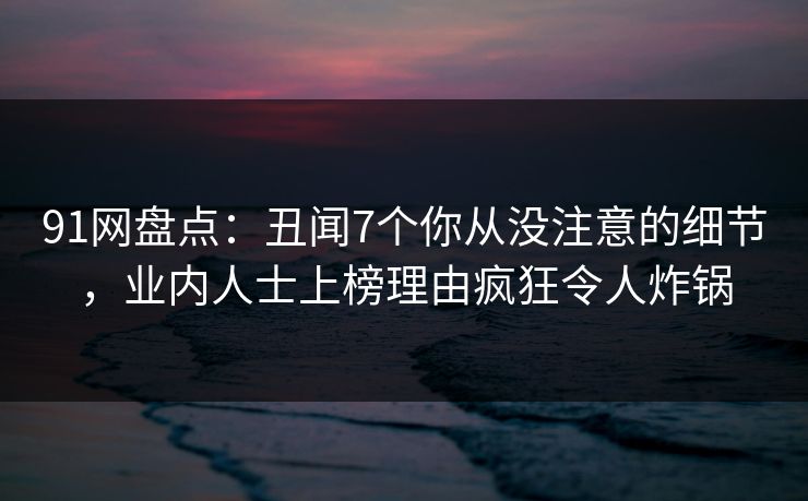91网盘点：丑闻7个你从没注意的细节，业内人士上榜理由疯狂令人炸锅
