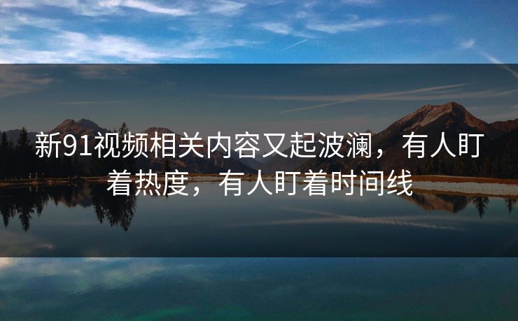 新91视频相关内容又起波澜，有人盯着热度，有人盯着时间线