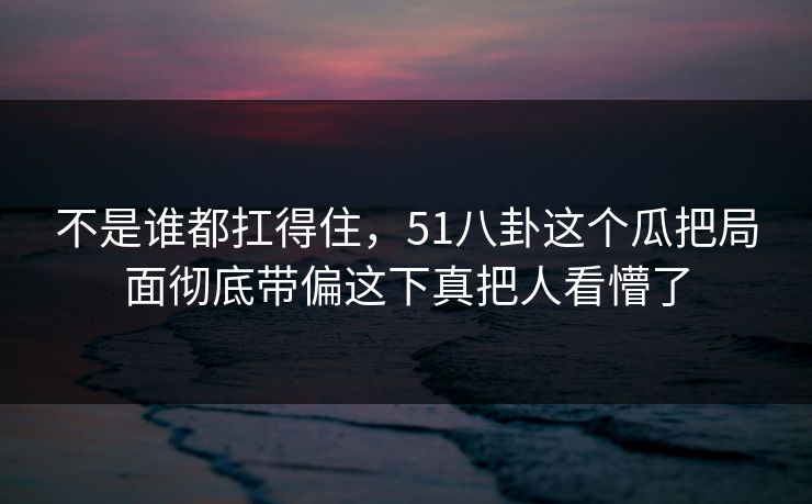 不是谁都扛得住，51八卦这个瓜把局面彻底带偏这下真把人看懵了