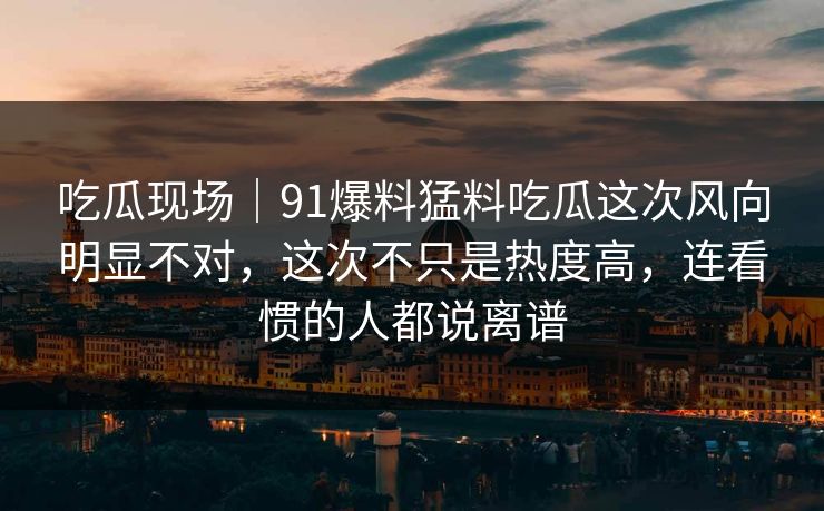 吃瓜现场｜91爆料猛料吃瓜这次风向明显不对，这次不只是热度高，连看惯的人都说离谱
