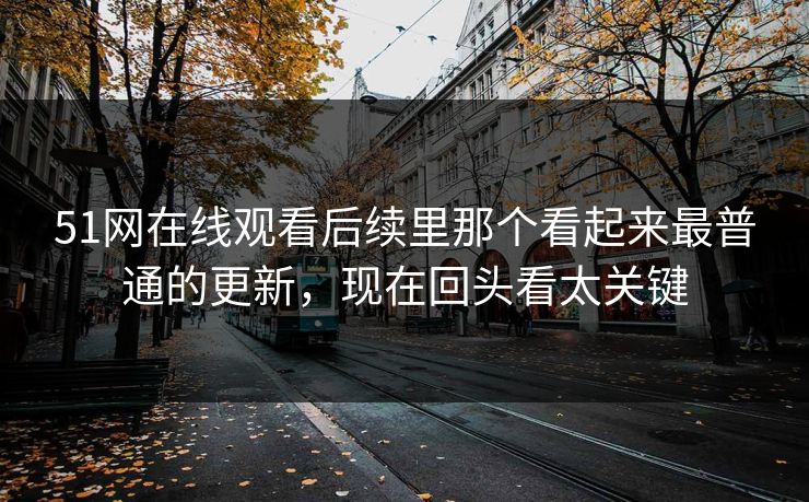 51网在线观看后续里那个看起来最普通的更新，现在回头看太关键