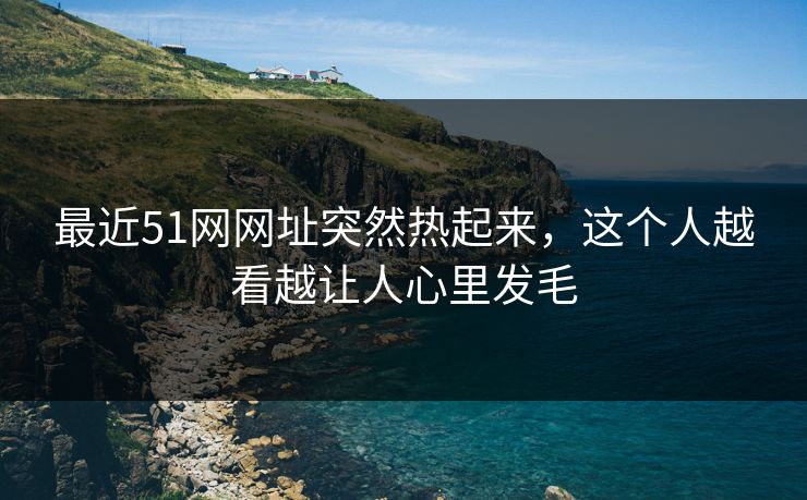 最近51网网址突然热起来，这个人越看越让人心里发毛