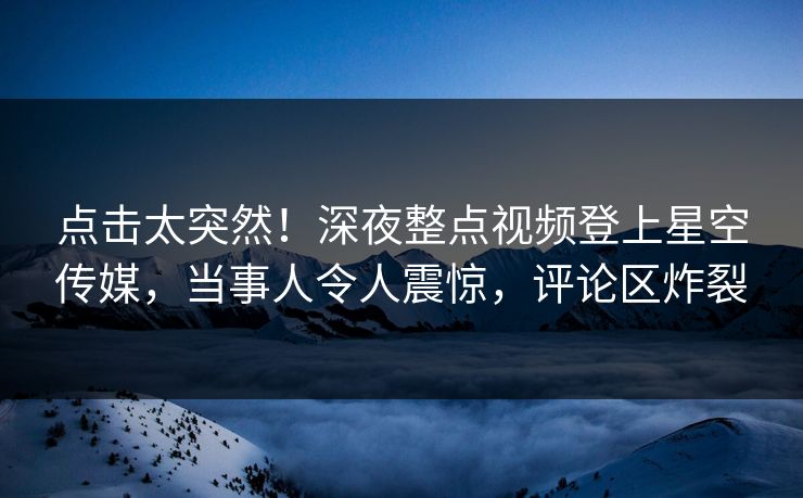 点击太突然！深夜整点视频登上星空传媒，当事人令人震惊，评论区炸裂