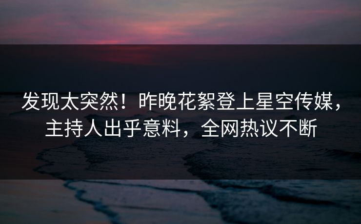 发现太突然！昨晚花絮登上星空传媒，主持人出乎意料，全网热议不断