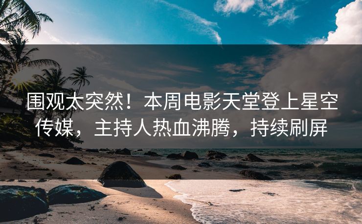 围观太突然！本周电影天堂登上星空传媒，主持人热血沸腾，持续刷屏