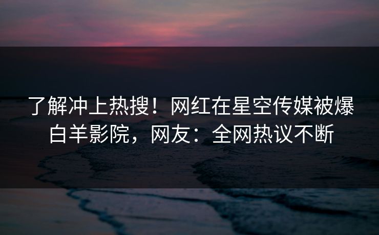 了解冲上热搜！网红在星空传媒被爆白羊影院，网友：全网热议不断