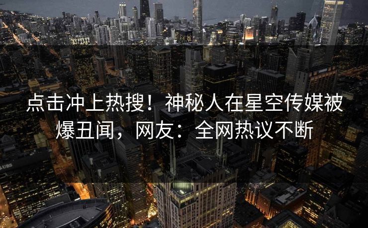 点击冲上热搜！神秘人在星空传媒被爆丑闻，网友：全网热议不断