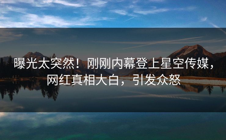 曝光太突然！刚刚内幕登上星空传媒，网红真相大白，引发众怒