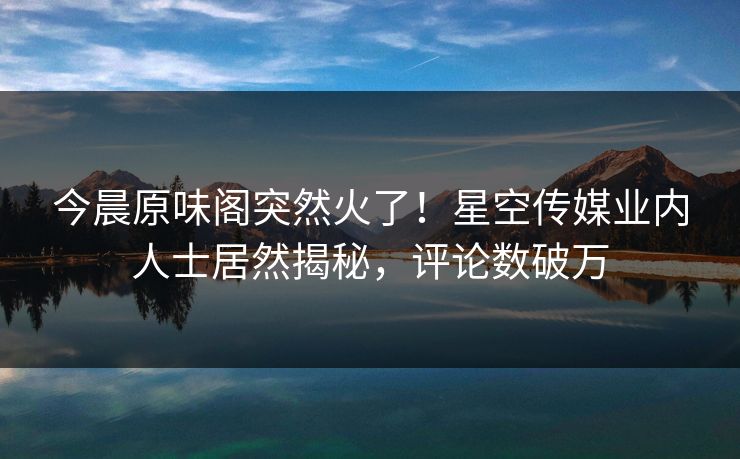 今晨原味阁突然火了！星空传媒业内人士居然揭秘，评论数破万