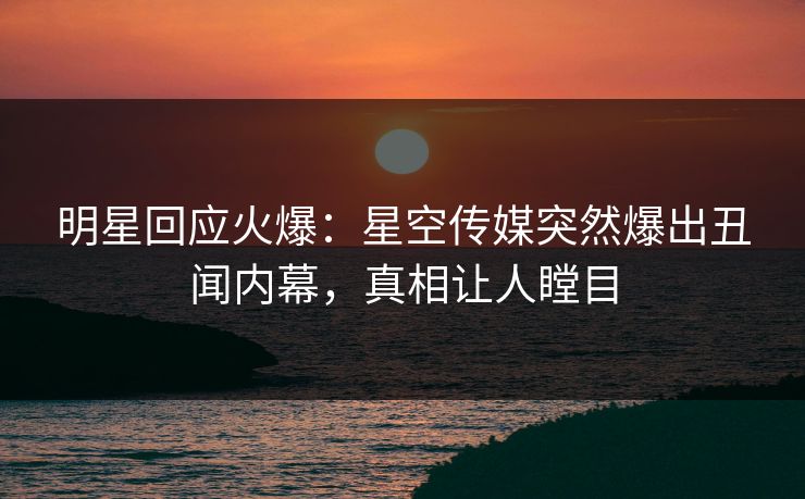 明星回应火爆：星空传媒突然爆出丑闻内幕，真相让人瞠目