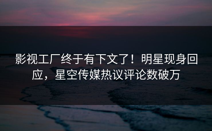 影视工厂终于有下文了！明星现身回应，星空传媒热议评论数破万