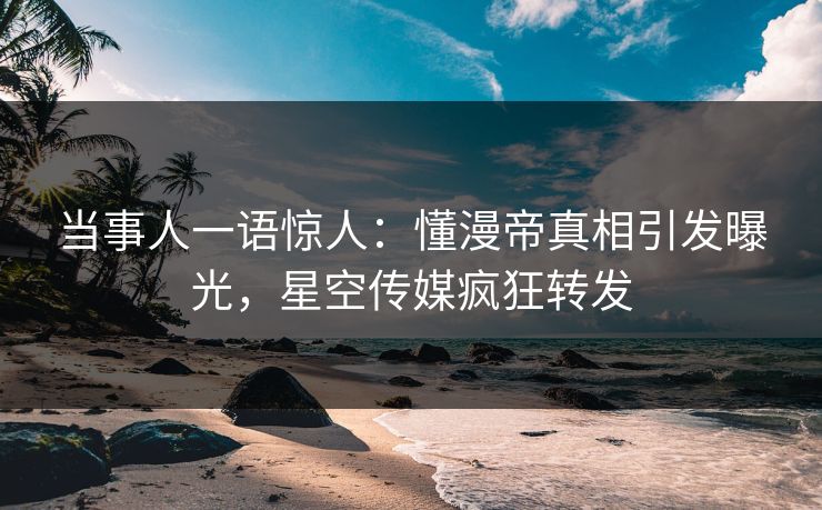 当事人一语惊人：懂漫帝真相引发曝光，星空传媒疯狂转发