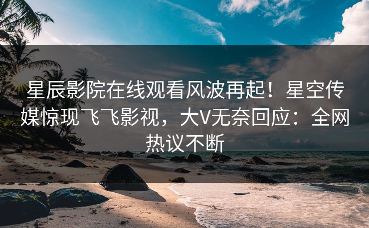 星辰影院在线观看风波再起！星空传媒惊现飞飞影视，大V无奈回应：全网热议不断