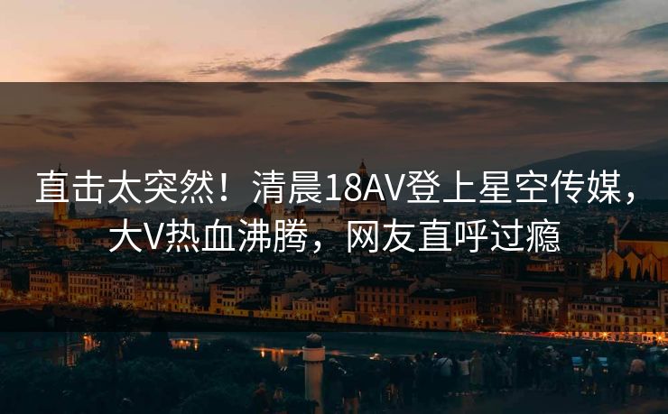 直击太突然！清晨18AV登上星空传媒，大V热血沸腾，网友直呼过瘾