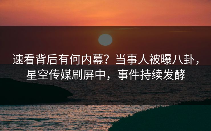 速看背后有何内幕？当事人被曝八卦，星空传媒刷屏中，事件持续发酵