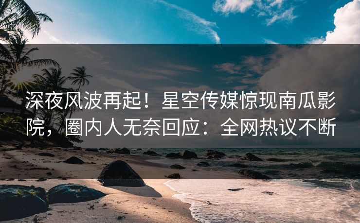 深夜风波再起！星空传媒惊现南瓜影院，圈内人无奈回应：全网热议不断