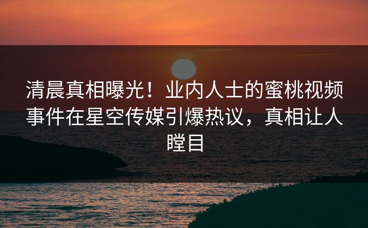 清晨真相曝光！业内人士的蜜桃视频事件在星空传媒引爆热议，真相让人瞠目