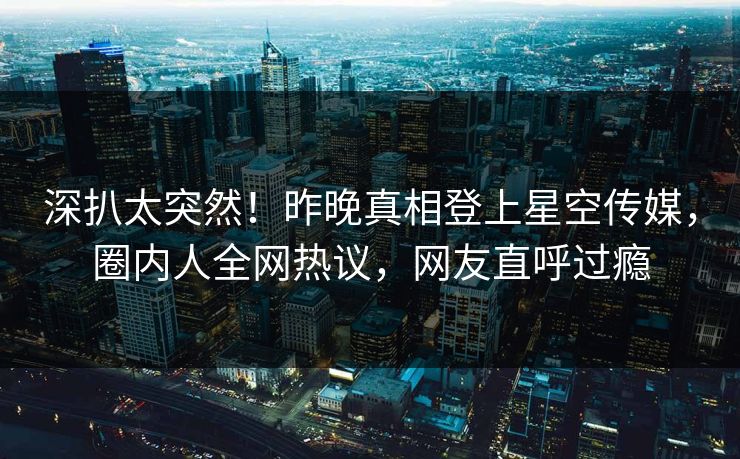 深扒太突然！昨晚真相登上星空传媒，圈内人全网热议，网友直呼过瘾