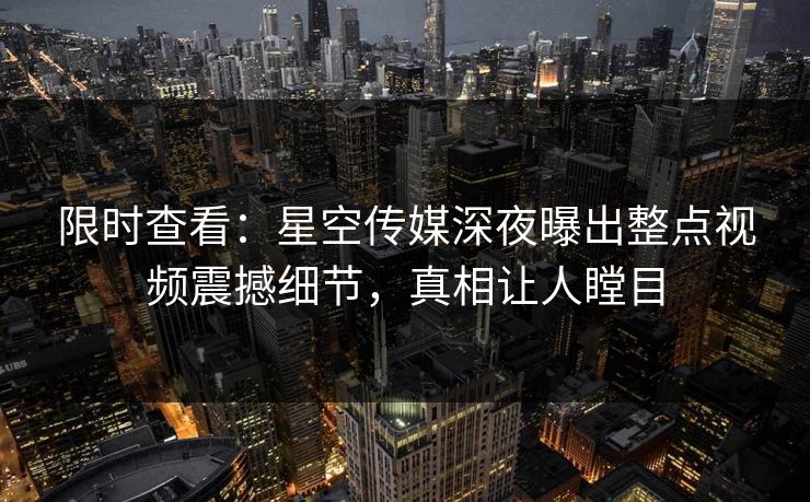 限时查看：星空传媒深夜曝出整点视频震撼细节，真相让人瞠目