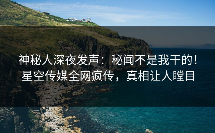 神秘人深夜发声：秘闻不是我干的！星空传媒全网疯传，真相让人瞠目