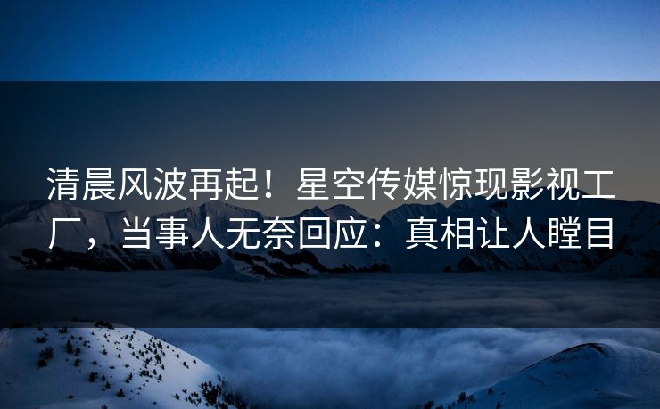 清晨风波再起！星空传媒惊现影视工厂，当事人无奈回应：真相让人瞠目