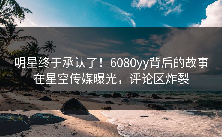 明星终于承认了！6080yy背后的故事在星空传媒曝光，评论区炸裂