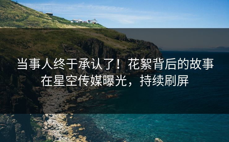 当事人终于承认了！花絮背后的故事在星空传媒曝光，持续刷屏