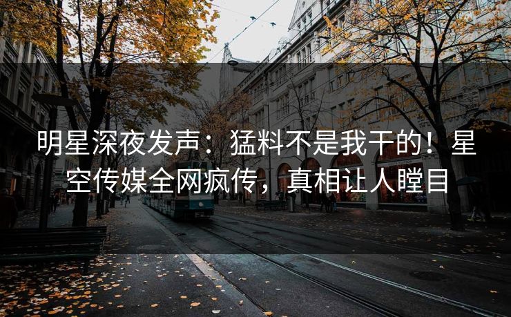 明星深夜发声：猛料不是我干的！星空传媒全网疯传，真相让人瞠目