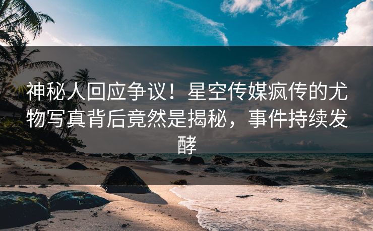 神秘人回应争议！星空传媒疯传的尤物写真背后竟然是揭秘，事件持续发酵
