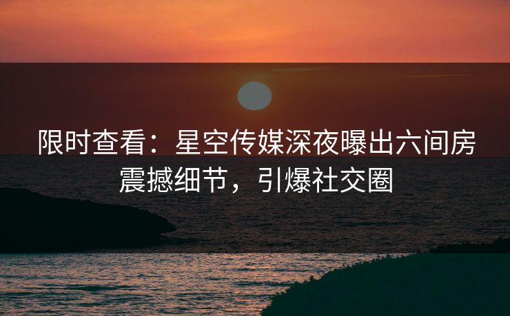 限时查看：星空传媒深夜曝出六间房震撼细节，引爆社交圈