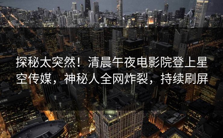 探秘太突然！清晨午夜电影院登上星空传媒，神秘人全网炸裂，持续刷屏
