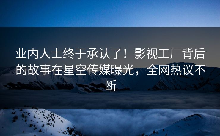 业内人士终于承认了！影视工厂背后的故事在星空传媒曝光，全网热议不断