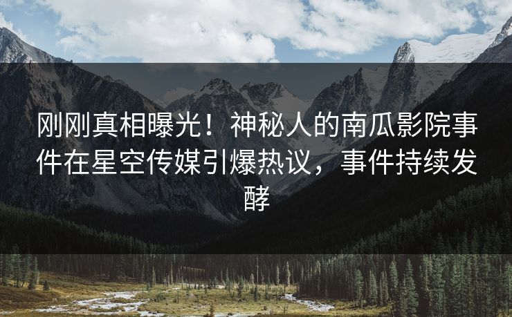 刚刚真相曝光！神秘人的南瓜影院事件在星空传媒引爆热议，事件持续发酵